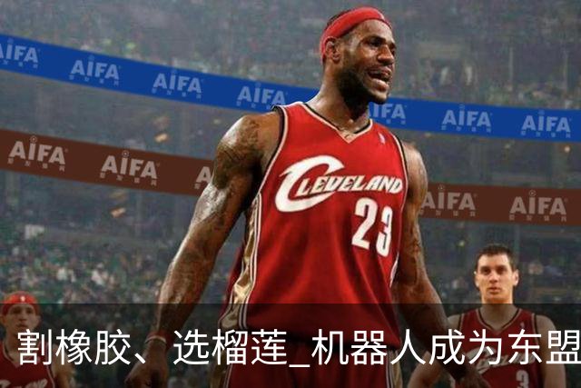 割橡胶、选榴莲 机器人成为东盟市场“新宠” 各国释放明确需求信号